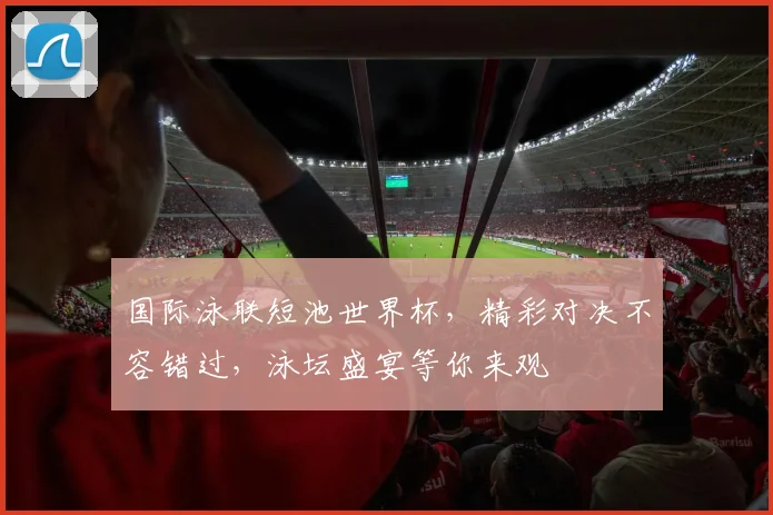 国际泳联短池世界杯，精彩对决不容错过，泳坛盛宴等你来观