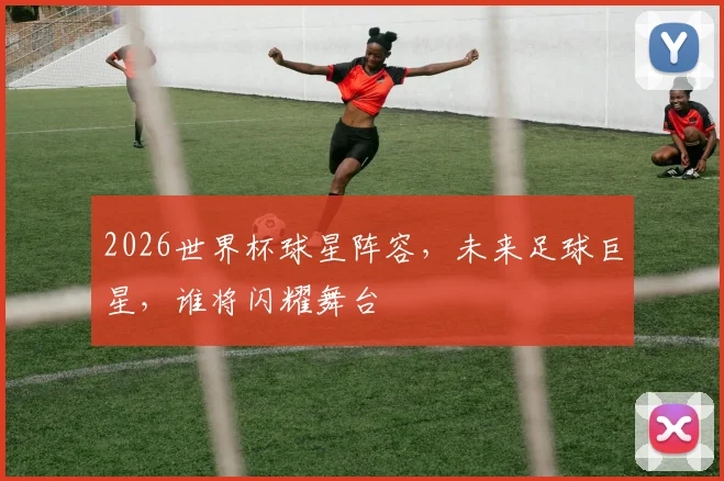 2026世界杯球星阵容，未来足球巨星，谁将闪耀舞台