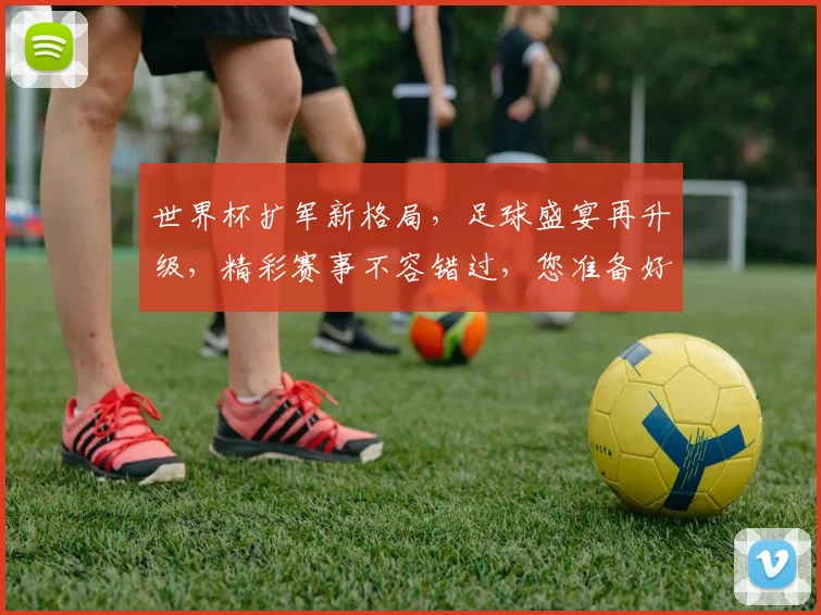 世界杯扩军新格局，足球盛宴再升级，精彩赛事不容错过，您准备好了吗