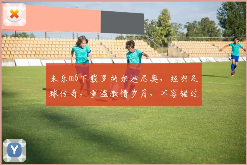 米乐m6下载罗纳尔迪尼奥，经典足球传奇，重温激情岁月，不容错过