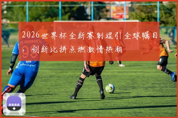 2026世界杯全新赛制逗引全球瞩目，创新比拼点燃激情热潮